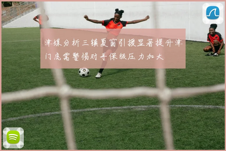 津媒分析三镇夏窗引援显著提升津门虎需警惕对手保级压力加大