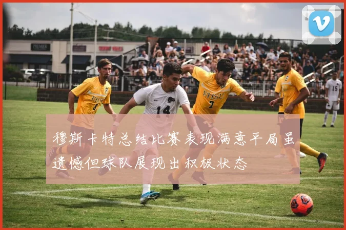 穆斯卡特总结比赛表现满意平局虽遗憾但球队展现出积极状态