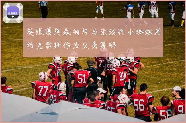 英媒曝阿森纳与马竞谈判小蜘蛛用约克雷斯作为交易筹码