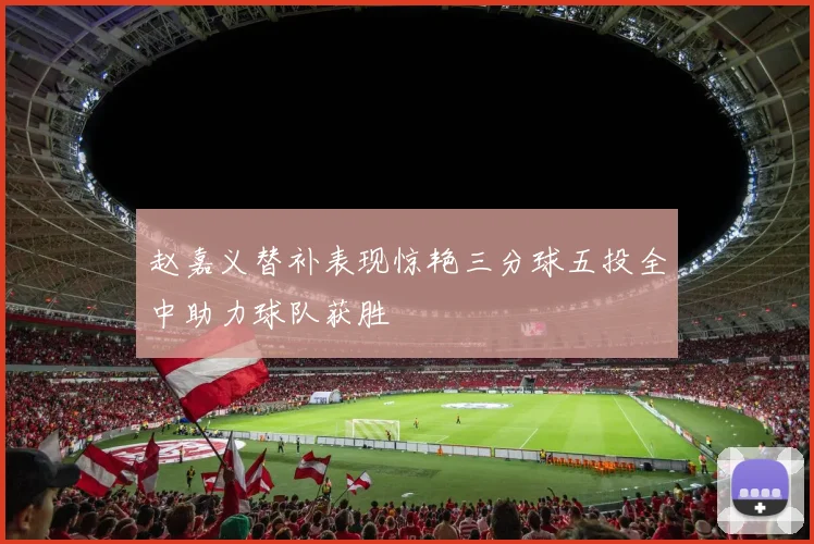 赵嘉义替补表现惊艳三分球五投全中助力球队获胜