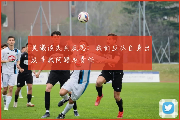 吴曦谈失利反思：我们应从自身出发寻找问题与责任