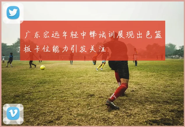 广东宏远年轻中锋试训展现出色篮板卡位能力引发关注