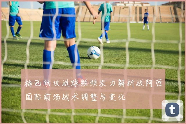 梅西助攻进球频频发力解析迈阿密国际前场战术调整与变化