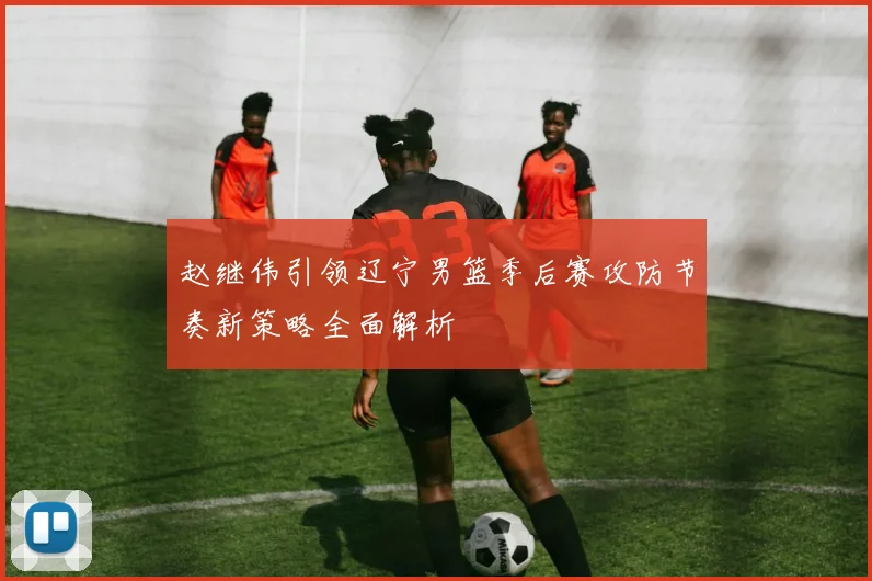 赵继伟引领辽宁男篮季后赛攻防节奏新策略全面解析