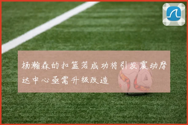 杨瀚森的扣篮若成功将引发震动摩达中心亟需升级改造